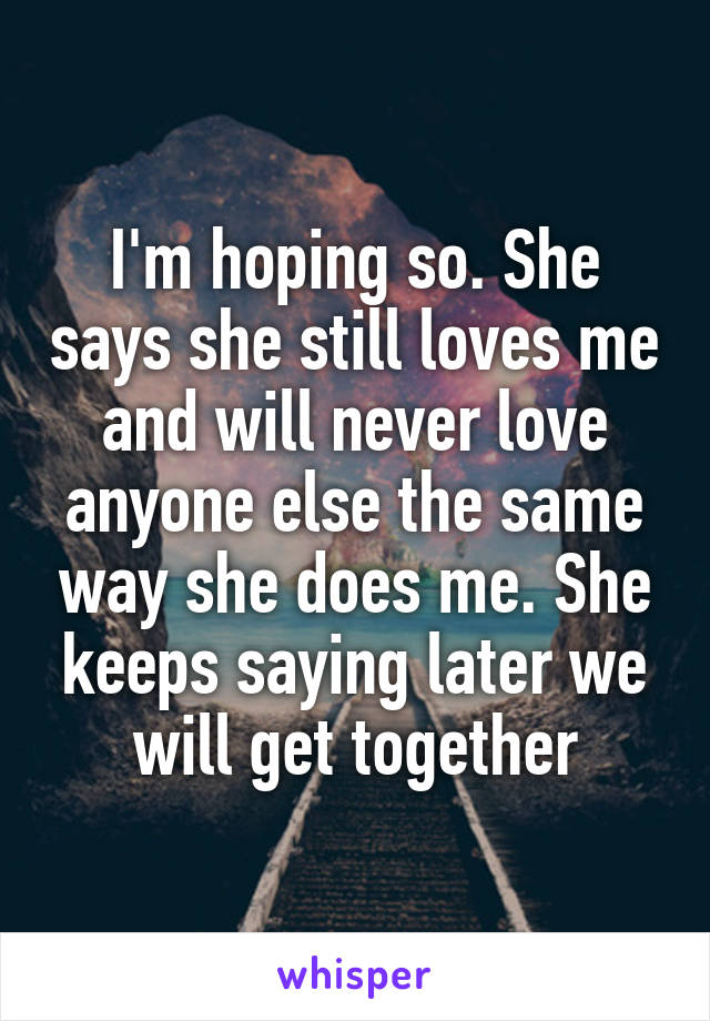 I'm hoping so. She says she still loves me and will never love anyone else the same way she does me. She keeps saying later we will get together