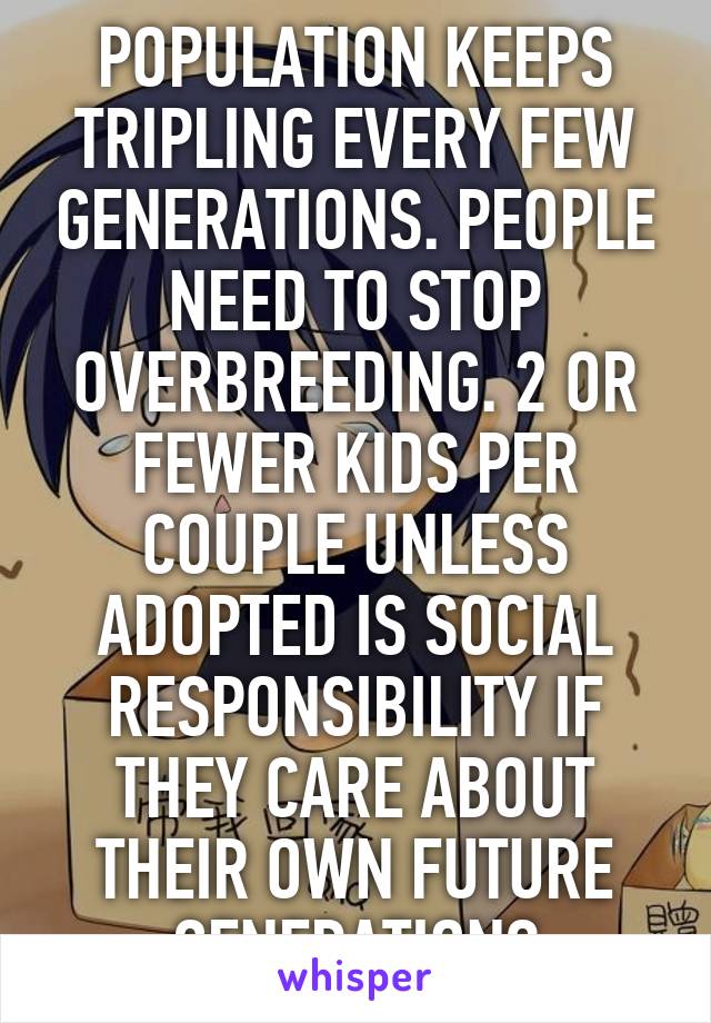 POPULATION KEEPS TRIPLING EVERY FEW GENERATIONS. PEOPLE NEED TO STOP OVERBREEDING. 2 OR FEWER KIDS PER COUPLE UNLESS ADOPTED IS SOCIAL RESPONSIBILITY IF THEY CARE ABOUT THEIR OWN FUTURE GENERATIONS