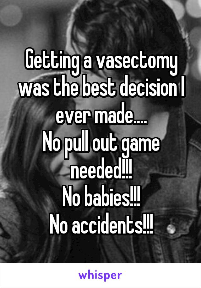 Getting a vasectomy was the best decision I ever made....
No pull out game needed!!!
No babies!!!
No accidents!!!