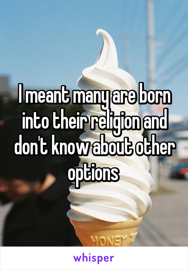 I meant many are born into their religion and don't know about other options 