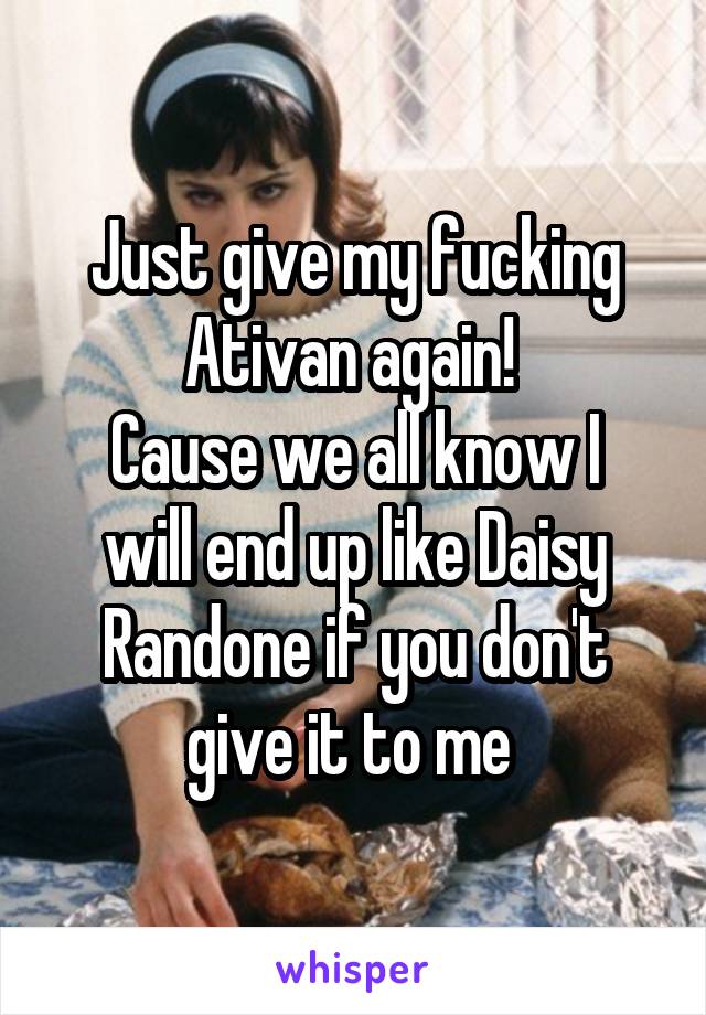 Just give my fucking Ativan again! 
Cause we all know I will end up like Daisy Randone if you don't give it to me 