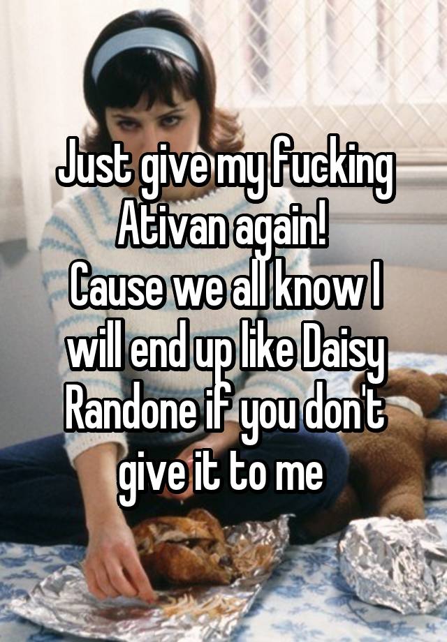 Just give my fucking Ativan again! 
Cause we all know I will end up like Daisy Randone if you don't give it to me 