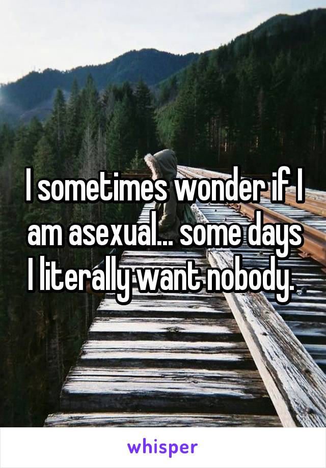 I sometimes wonder if I am asexual... some days I literally want nobody. 