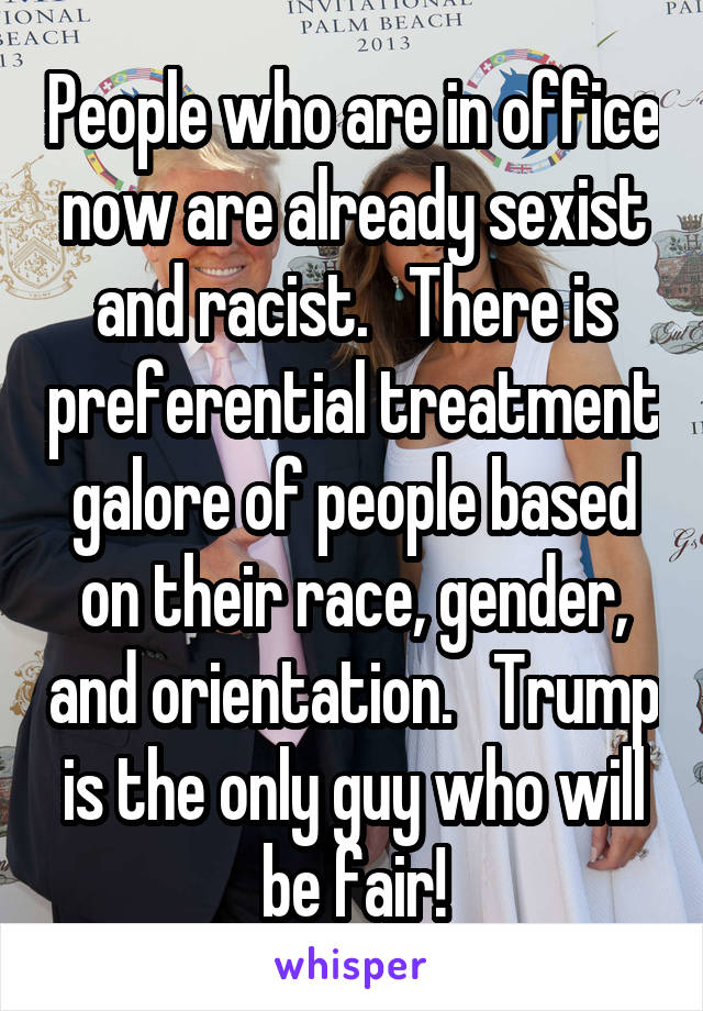 People who are in office now are already sexist and racist.   There is preferential treatment galore of people based on their race, gender, and orientation.   Trump is the only guy who will be fair!