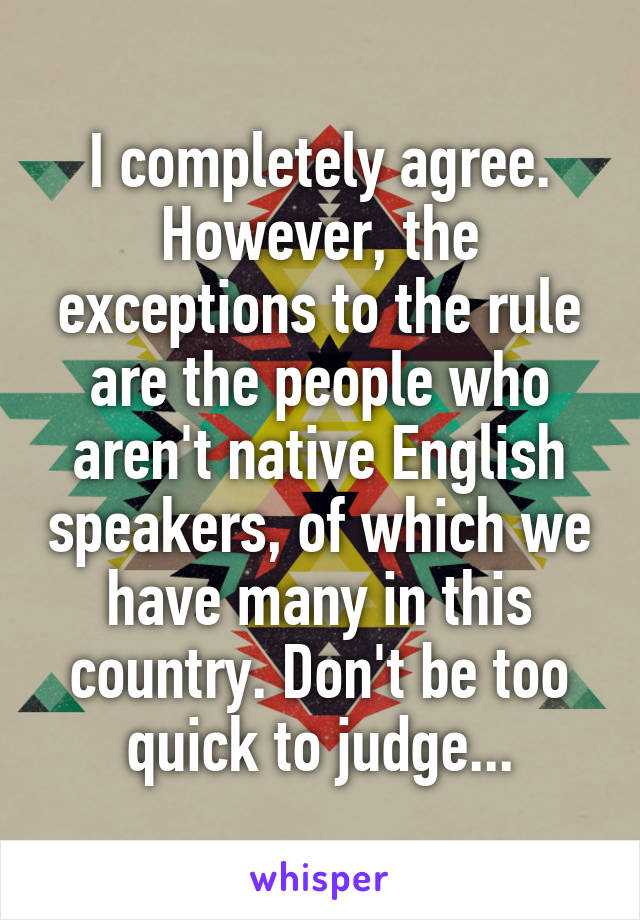 I completely agree. However, the exceptions to the rule are the people who aren't native English speakers, of which we have many in this country. Don't be too quick to judge...