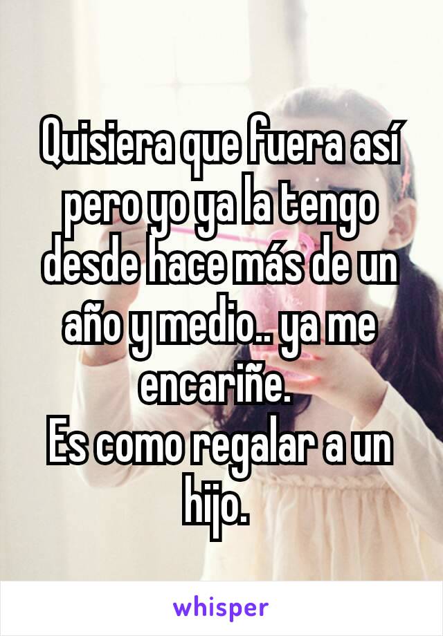 Quisiera que fuera así pero yo ya la tengo desde hace más de un año y medio.. ya me encariñe. 
Es como regalar a un hijo. 