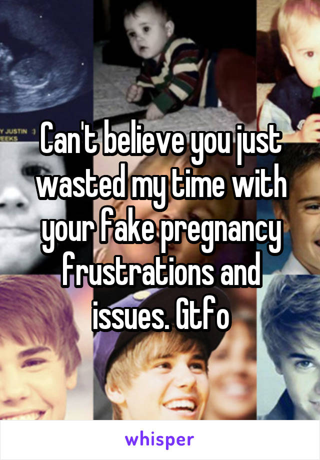 Can't believe you just wasted my time with your fake pregnancy frustrations and issues. Gtfo