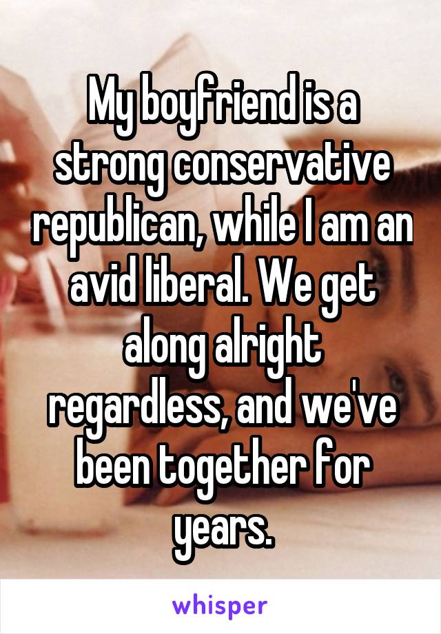 My boyfriend is a strong conservative republican, while I am an avid liberal. We get along alright regardless, and we've been together for years.