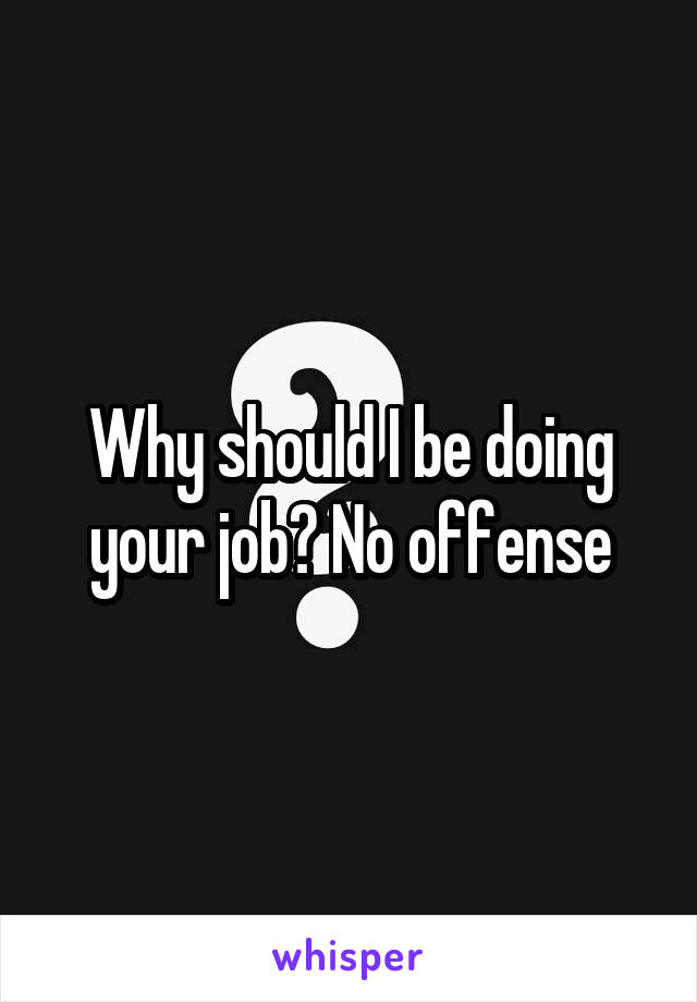 Why should I be doing your job? No offense
