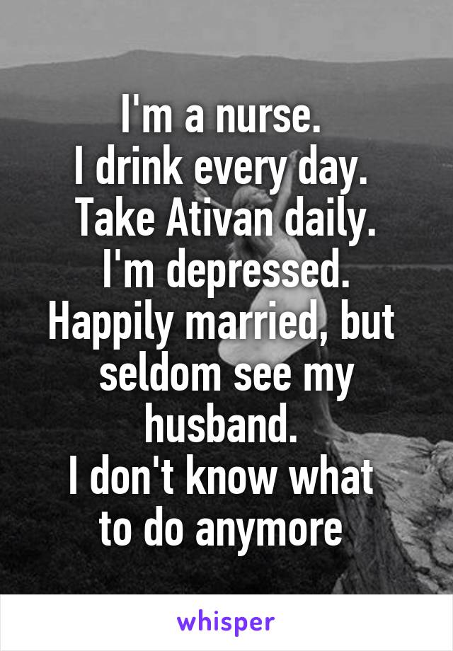 I'm a nurse. 
I drink every day. 
Take Ativan daily.
I'm depressed.
Happily married, but 
seldom see my husband. 
I don't know what 
to do anymore 