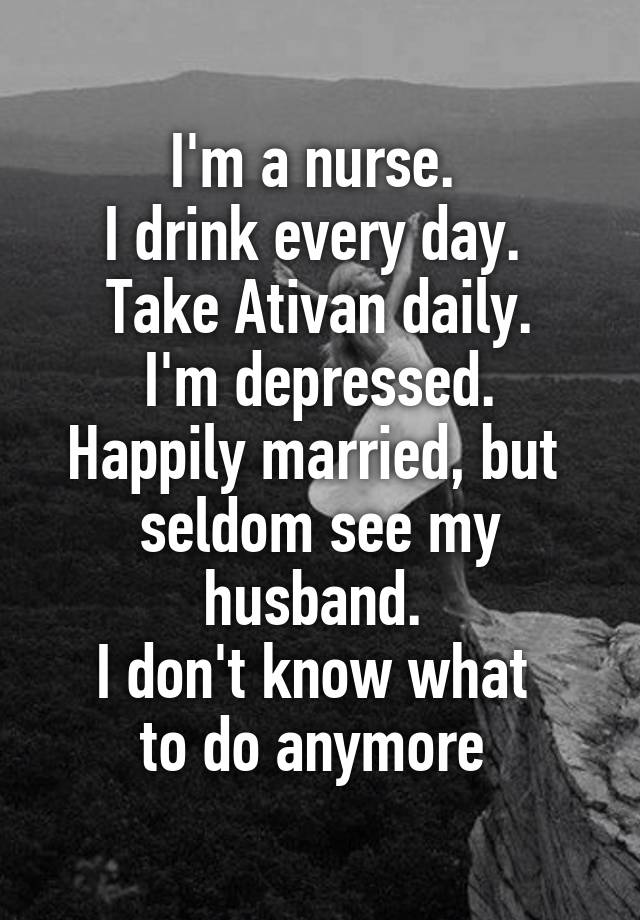 I'm a nurse. 
I drink every day. 
Take Ativan daily.
I'm depressed.
Happily married, but 
seldom see my husband. 
I don't know what 
to do anymore 