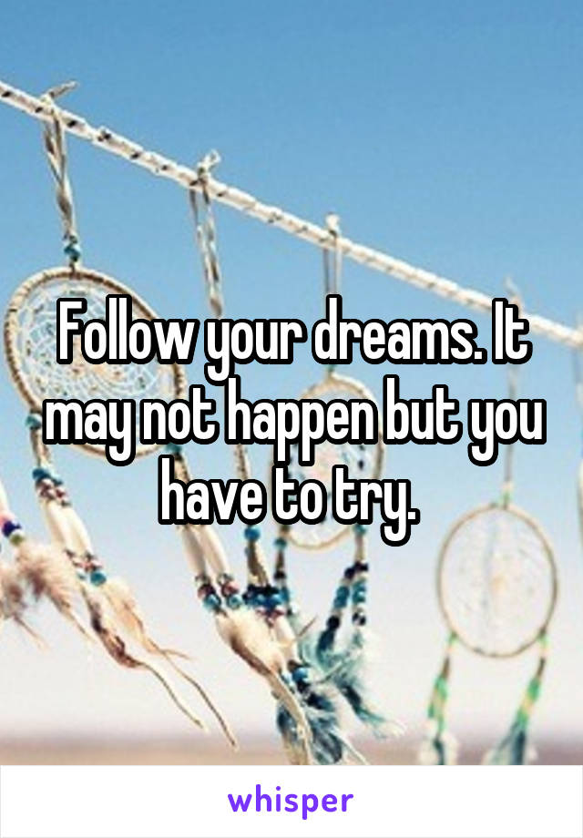 Follow your dreams. It may not happen but you have to try. 