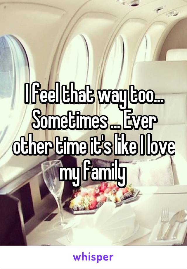 I feel that way too... Sometimes ... Ever other time it's like I love my family 