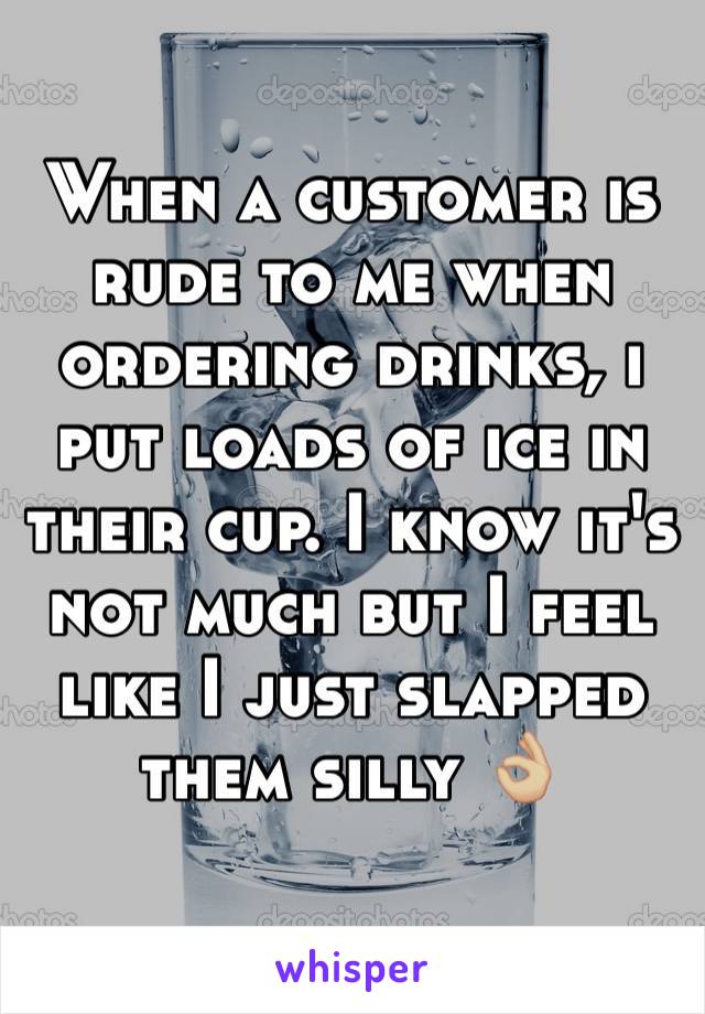 When a customer is rude to me when ordering drinks, i put loads of ice in their cup. I know it's not much but I feel like I just slapped them silly 👌🏼