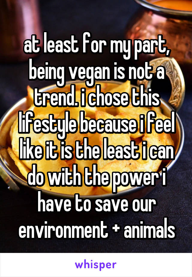 at least for my part, being vegan is not a trend. i chose this lifestyle because i feel like it is the least i can do with the power i have to save our environment + animals