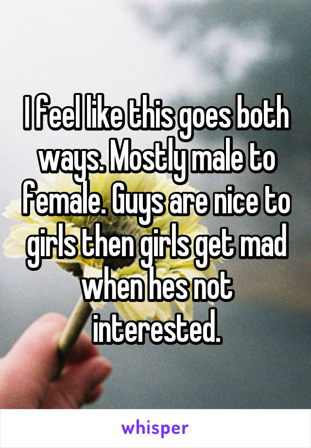 I feel like this goes both ways. Mostly male to female. Guys are nice to girls then girls get mad when hes not interested.
