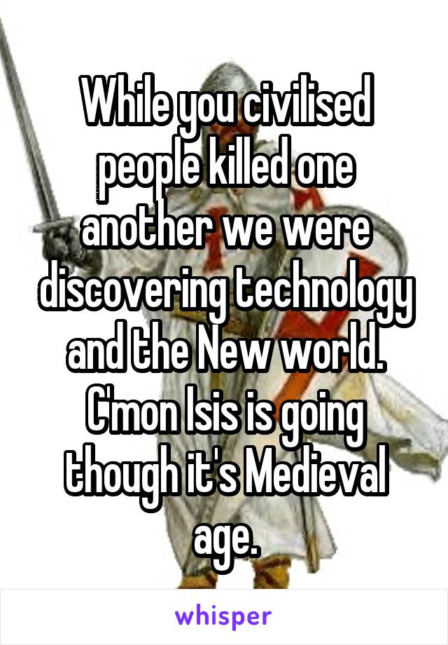 While you civilised people killed one another we were discovering technology and the New world. C'mon Isis is going though it's Medieval age.