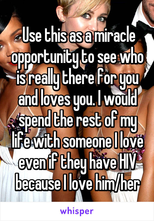  Use this as a miracle opportunity to see who is really there for you and loves you. I would spend the rest of my life with someone I love even if they have HIV because I love him/her