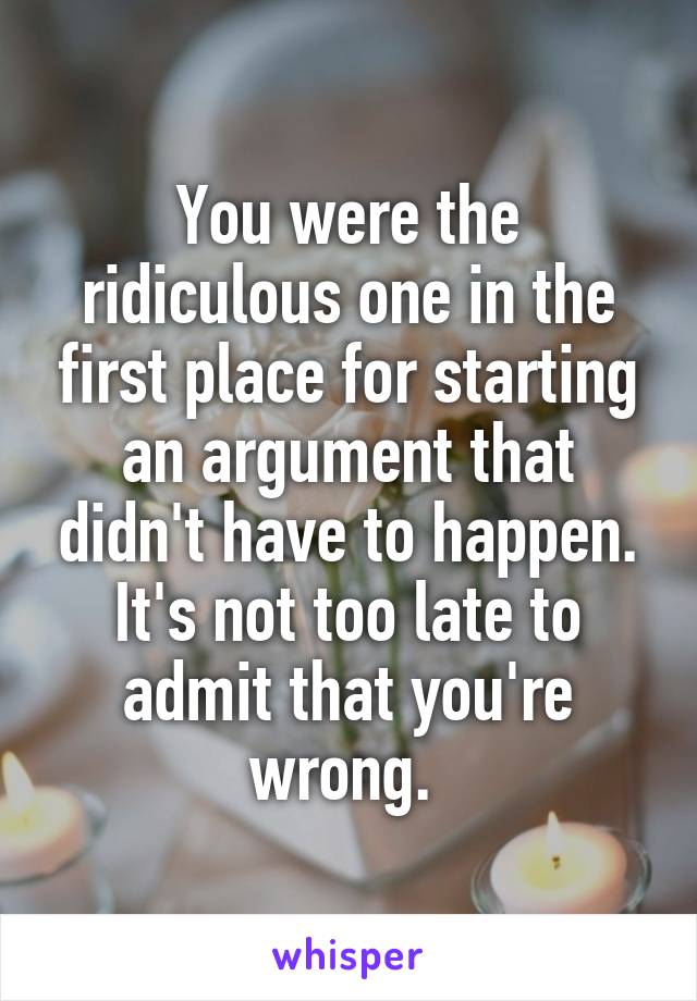 You were the ridiculous one in the first place for starting an argument that didn't have to happen. It's not too late to admit that you're wrong. 