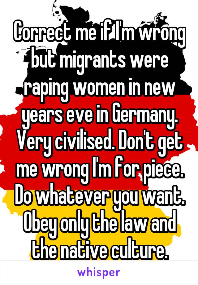 Correct me if I'm wrong but migrants were raping women in new years eve in Germany. Very civilised. Don't get me wrong I'm for piece. Do whatever you want. Obey only the law and the native culture.