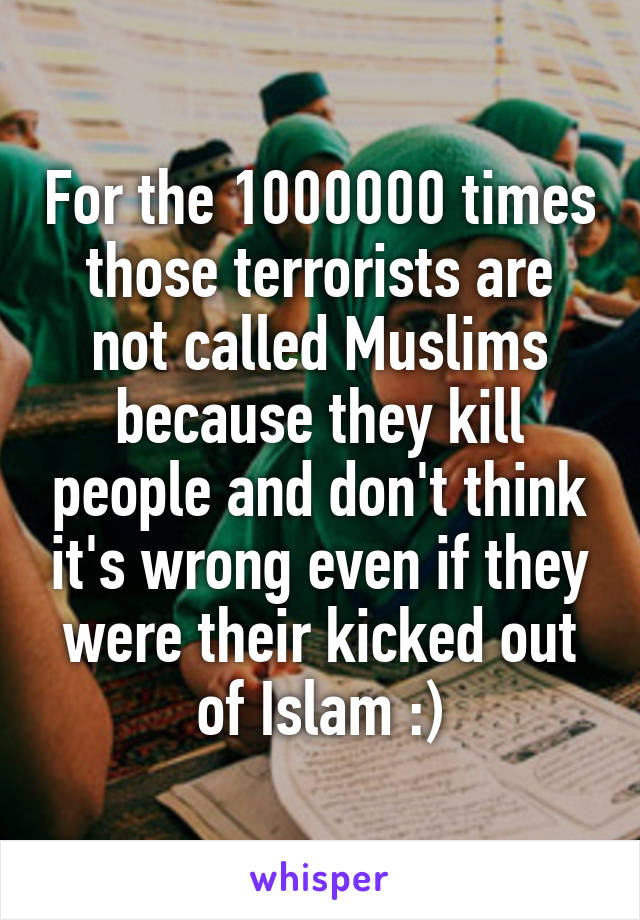 For the 1000000 times those terrorists are not called Muslims because they kill people and don't think it's wrong even if they were their kicked out of Islam :)