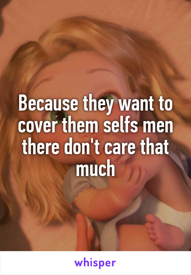 Because they want to cover them selfs men there don't care that much