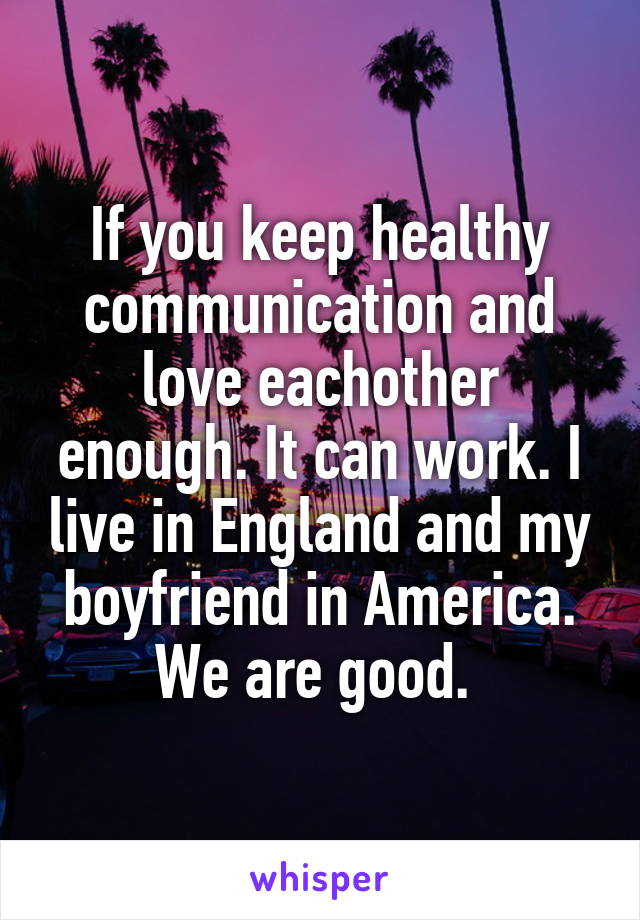 If you keep healthy communication and love eachother enough. It can work. I live in England and my boyfriend in America. We are good. 