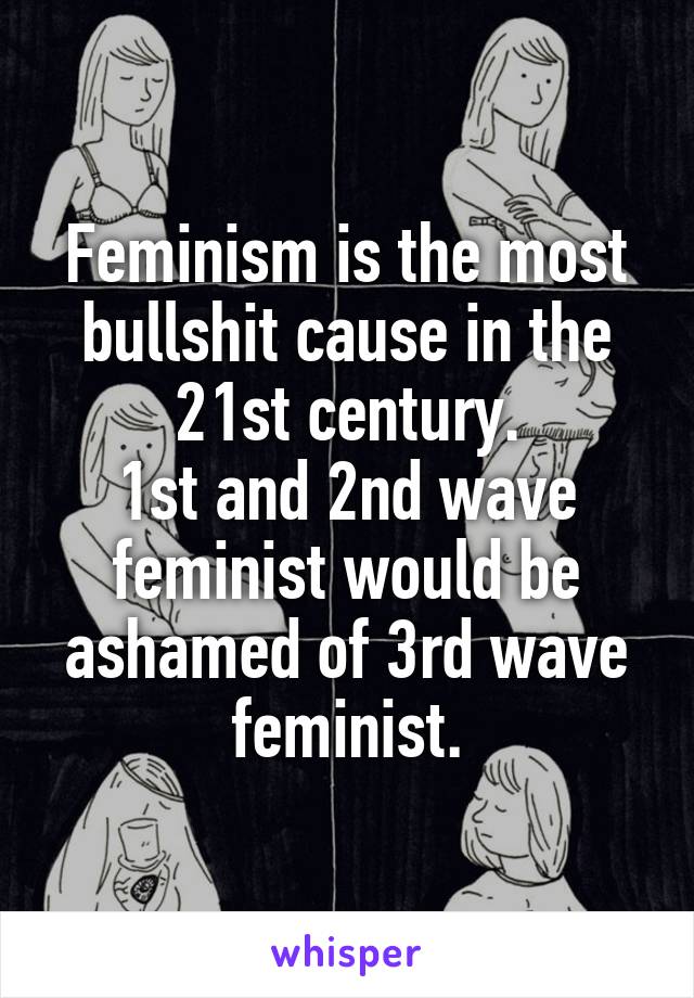 Feminism is the most bullshit cause in the 21st century.
1st and 2nd wave feminist would be ashamed of 3rd wave feminist.