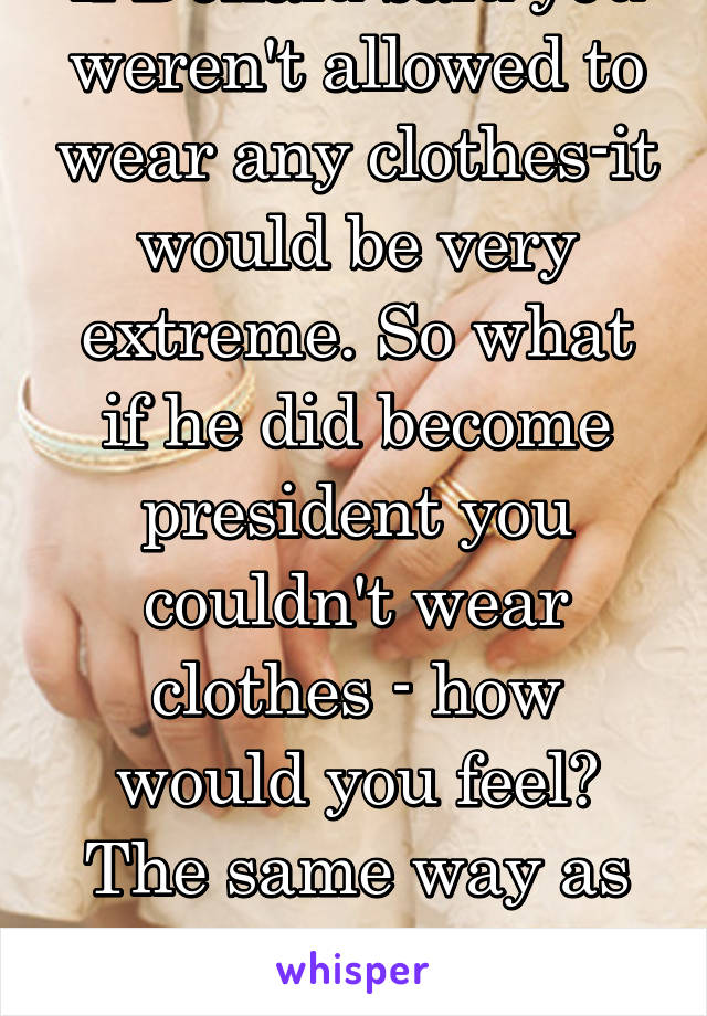 if Donald said you weren't allowed to wear any clothes-it would be very extreme. So what if he did become president you couldn't wear clothes - how would you feel? The same way as this Muslim woman. 