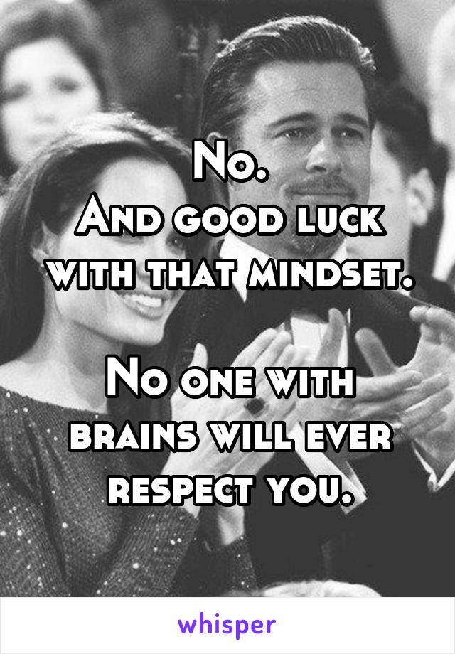 No.
And good luck with that mindset.

No one with brains will ever respect you.