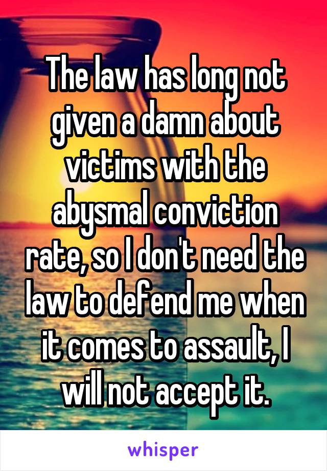 The law has long not given a damn about victims with the abysmal conviction rate, so I don't need the law to defend me when it comes to assault, I will not accept it.