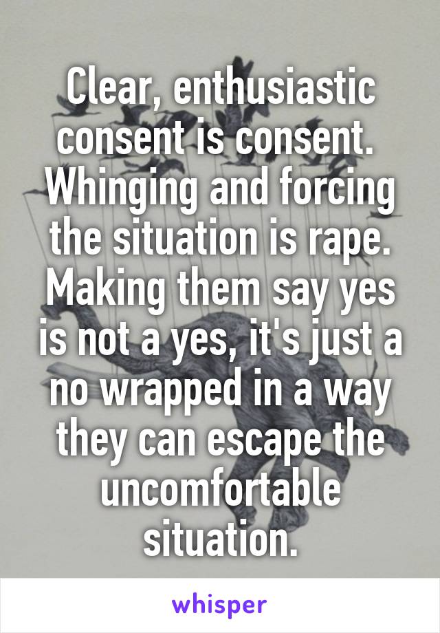 Clear, enthusiastic consent is consent. 
Whinging and forcing the situation is rape.
Making them say yes is not a yes, it's just a no wrapped in a way they can escape the uncomfortable situation.