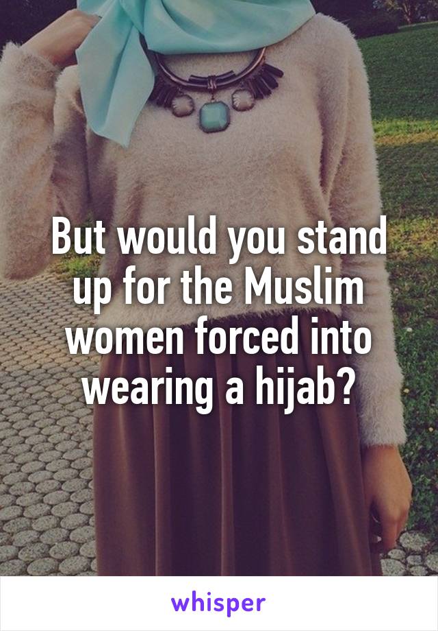 But would you stand up for the Muslim women forced into wearing a hijab?