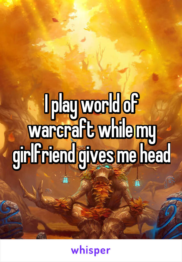 I play world of warcraft while my girlfriend gives me head