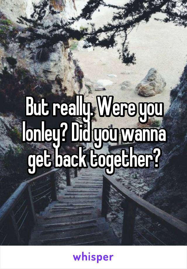 But really. Were you lonley? Did you wanna get back together?