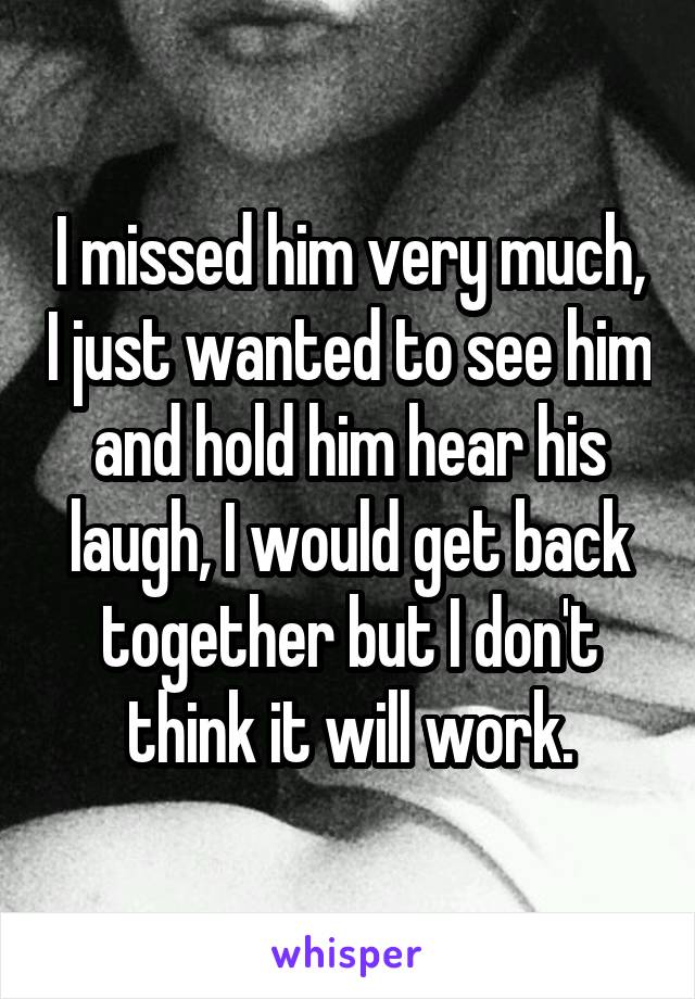 I missed him very much, I just wanted to see him and hold him hear his laugh, I would get back together but I don't think it will work.