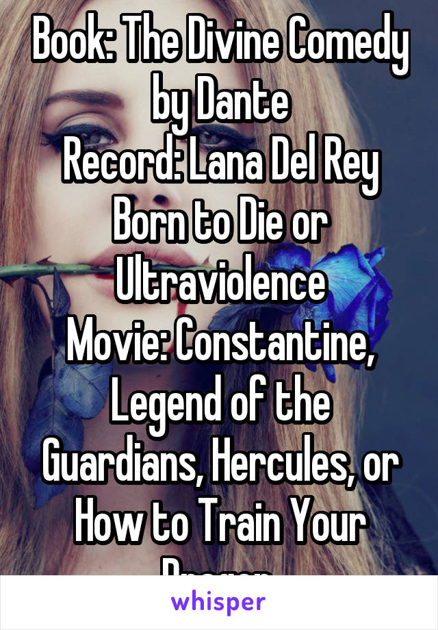 Book: The Divine Comedy by Dante
Record: Lana Del Rey Born to Die or Ultraviolence
Movie: Constantine, Legend of the Guardians, Hercules, or How to Train Your Dragon.