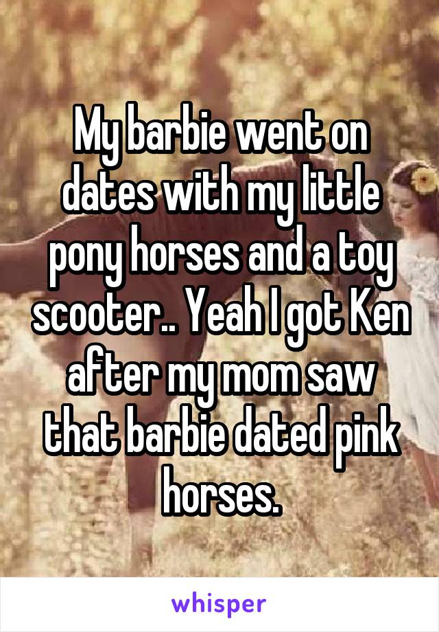 My barbie went on dates with my little pony horses and a toy scooter.. Yeah I got Ken after my mom saw that barbie dated pink horses.