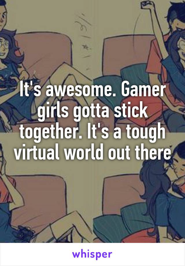 It's awesome. Gamer girls gotta stick together. It's a tough virtual world out there 