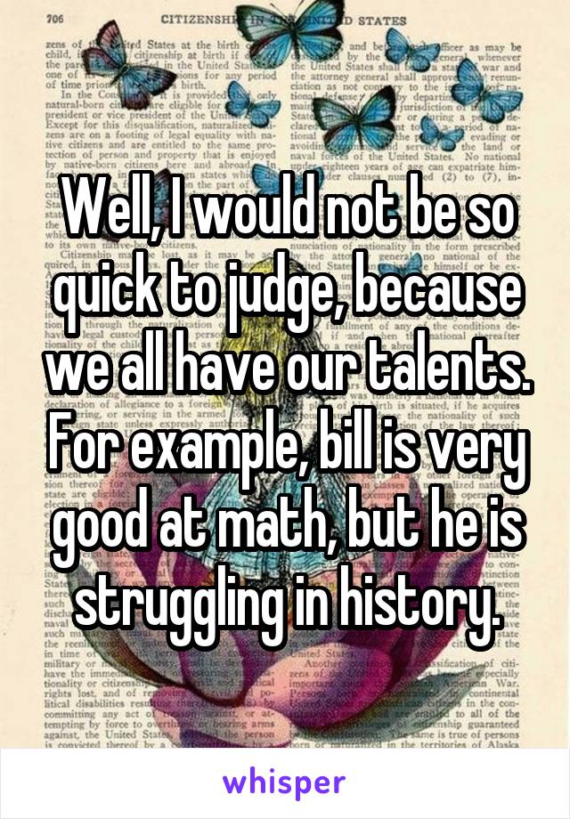 Well, I would not be so quick to judge, because we all have our talents. For example, bill is very good at math, but he is struggling in history.