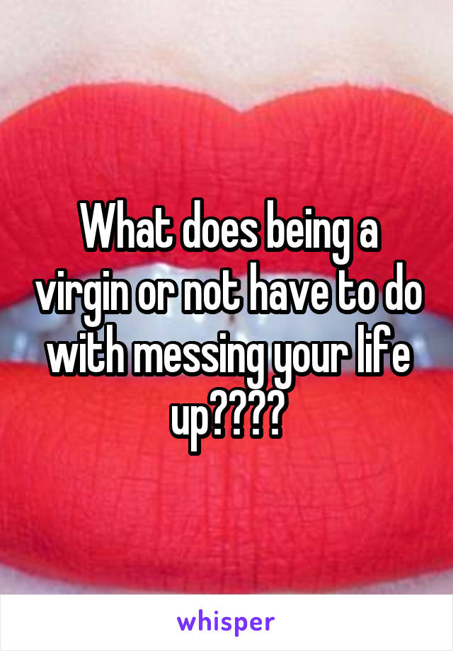 What does being a virgin or not have to do with messing your life up????