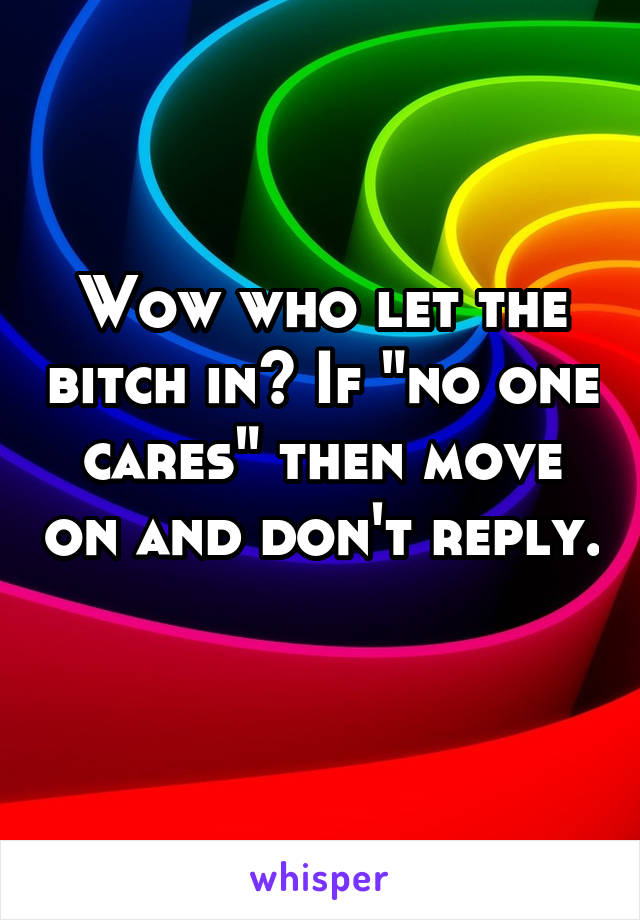 Wow who let the bitch in? If "no one cares" then move on and don't reply. 