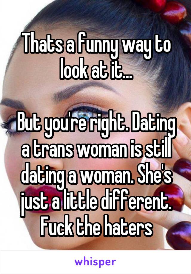 Thats a funny way to look at it...

But you're right. Dating a trans woman is still dating a woman. She's just a little different. Fuck the haters