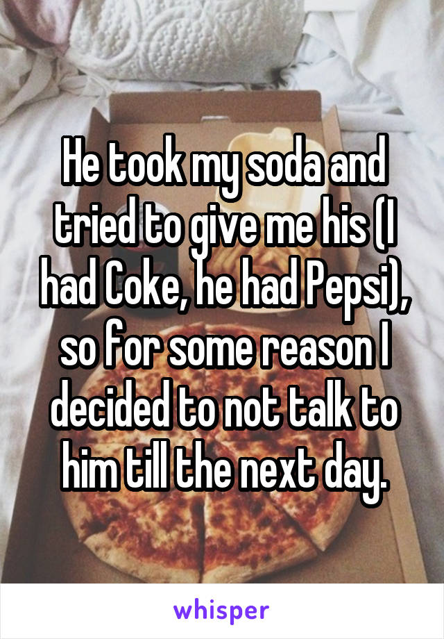 He took my soda and tried to give me his (I had Coke, he had Pepsi), so for some reason I decided to not talk to him till the next day.
