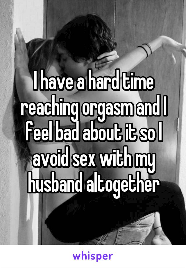 I have a hard time reaching orgasm and I feel bad about it so I avoid sex with my husband altogether