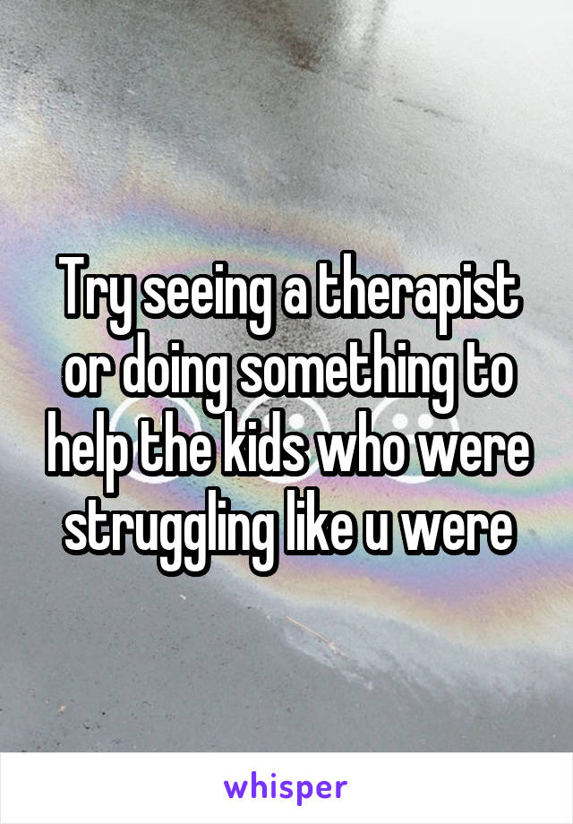 Try seeing a therapist or doing something to help the kids who were struggling like u were