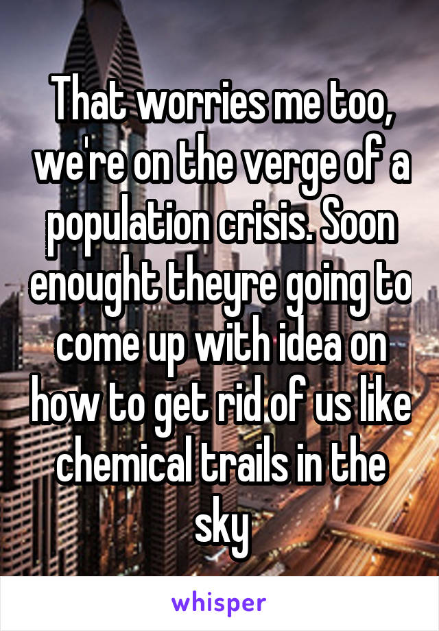 That worries me too, we're on the verge of a population crisis. Soon enought theyre going to come up with idea on how to get rid of us like chemical trails in the sky