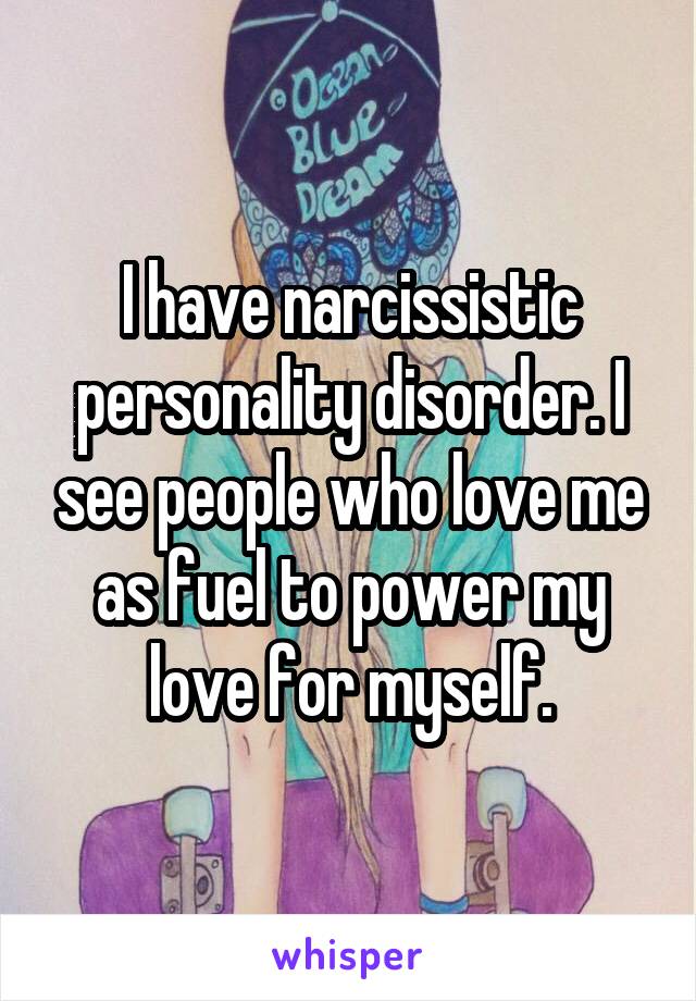 I have narcissistic personality disorder. I see people who love me as fuel to power my love for myself.