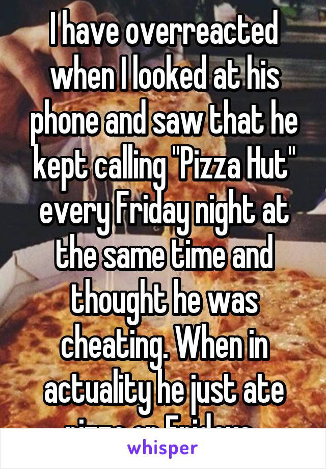 I have overreacted when I looked at his phone and saw that he kept calling "Pizza Hut" every Friday night at the same time and thought he was cheating. When in actuality he just ate pizza on Fridays. 