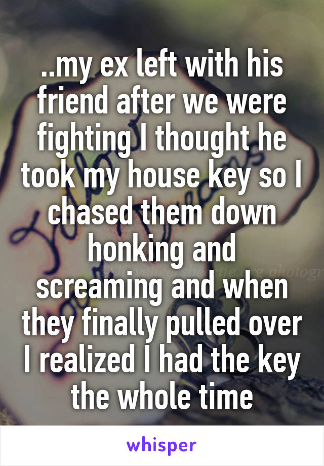 ..my ex left with his friend after we were fighting I thought he took my house key so I chased them down honking and screaming and when they finally pulled over I realized I had the key the whole time